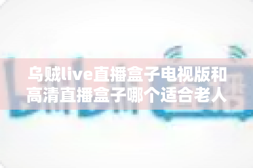 乌贼live直播盒子电视版和高清直播盒子哪个适合老人?——中老年家庭电视直播盒子选购全攻略 乌贼live直播盒子电视版和高清直播盒子哪个适合老人?——中老年家庭电视直播盒子选购全攻略