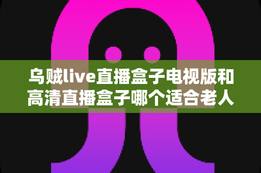 乌贼live直播盒子电视版和高清直播盒子哪个适合老人?——中老年家庭电视直播盒子选购全攻略 乌贼live直播盒子电视版和高清直播盒子哪个适合老人?——中老年家庭电视直播盒子选购全攻略
