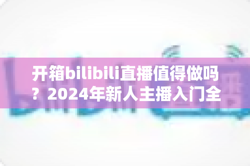 开箱bilibili直播值得做吗?2024年新人主播入门全解析与变现指南 开箱bilibili直播值得做吗?2024年新人主播入门全解析与变现指南