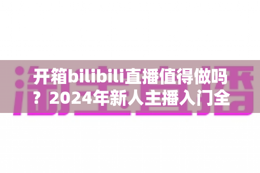 开箱bilibili直播值得做吗?2024年新人主播入门全解析与变现指南 开箱bilibili直播值得做吗?2024年新人主播入门全解析与变现指南