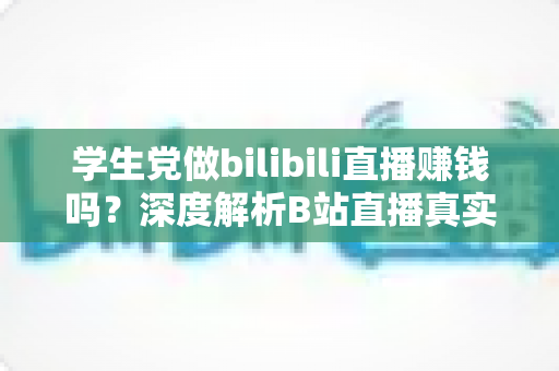 学生党做bilibili直播赚钱吗？深度解析B站直播真实收益、门槛与新手实操指南