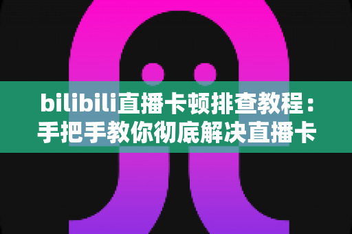 bilibili直播卡顿排查教程：手把手教你彻底解决直播卡顿、掉帧与加载缓慢的烦恼