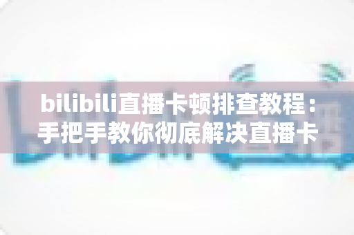 bilibili直播卡顿排查教程：手把手教你彻底解决直播卡顿、掉帧与加载缓慢的烦恼