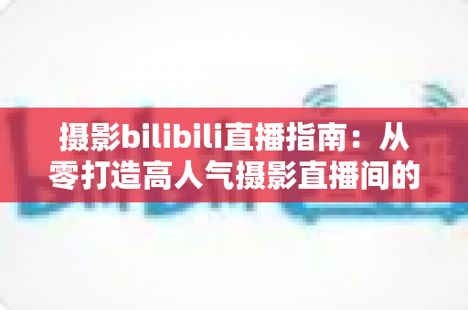 摄影bilibili直播指南:从零打造高人气摄影直播间的完整攻略 摄影bilibili直播指南:从零打造高人气摄影直播间的完整攻略