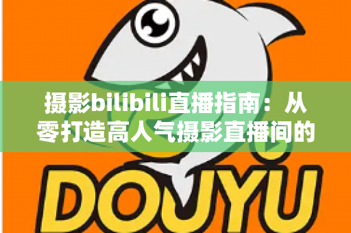 摄影bilibili直播指南:从零打造高人气摄影直播间的完整攻略 摄影bilibili直播指南:从零打造高人气摄影直播间的完整攻略