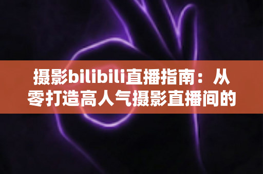 摄影bilibili直播指南：从零打造高人气摄影直播间的完整攻略