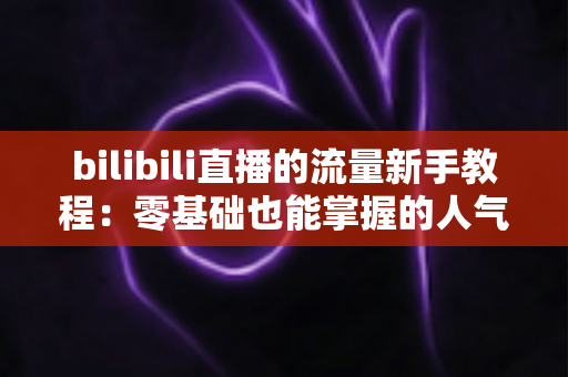 bilibili直播的流量新手教程:零基础也能掌握的人气提升实战指南 bilibili直播的流量新手教程:零基础也能掌握的人气提升实战指南