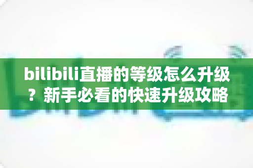 bilibili直播的等级怎么升级?新手必看的快速升级攻略与实用指南 bilibili直播的等级怎么升级?新手必看的快速升级攻略与实用指南