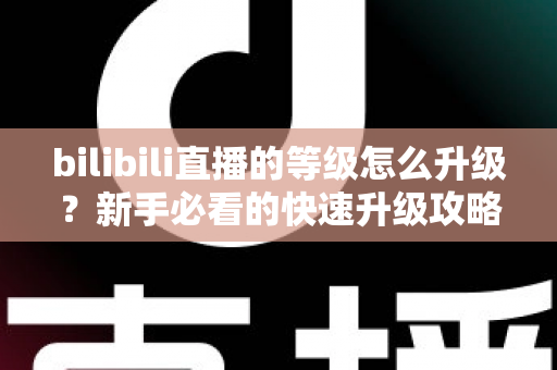 bilibili直播的等级怎么升级?新手必看的快速升级攻略与实用指南 bilibili直播的等级怎么升级?新手必看的快速升级攻略与实用指南