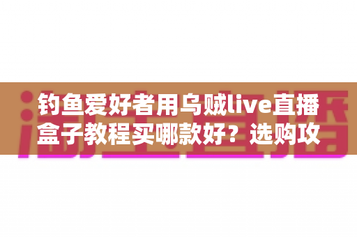 钓鱼爱好者用乌贼live直播盒子教程买哪款好?选购攻略与保姆级教程一文讲透 钓鱼爱好者用乌贼live直播盒子教程买哪款好?选购攻略与保姆级教程一文讲透