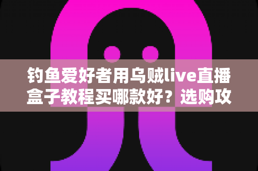 钓鱼爱好者用乌贼live直播盒子教程买哪款好?选购攻略与保姆级教程一文讲透 钓鱼爱好者用乌贼live直播盒子教程买哪款好?选购攻略与保姆级教程一文讲透