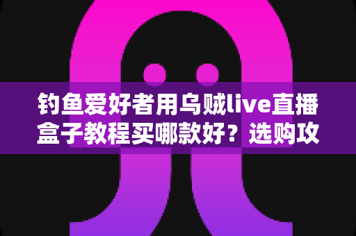 钓鱼爱好者用乌贼live直播盒子教程买哪款好？选购攻略与保姆级教程一文讲透