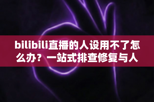 bilibili直播的人设用不了怎么办？一站式排查修复与人设重建实用指南