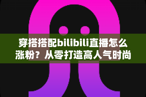 穿搭搭配bilibili直播怎么涨粉？从零打造高人气时尚直播间的实战指南