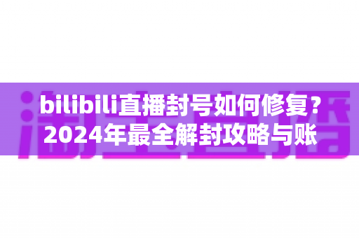 bilibili直播封号如何修复？2024年最全解封攻略与账号申诉指南