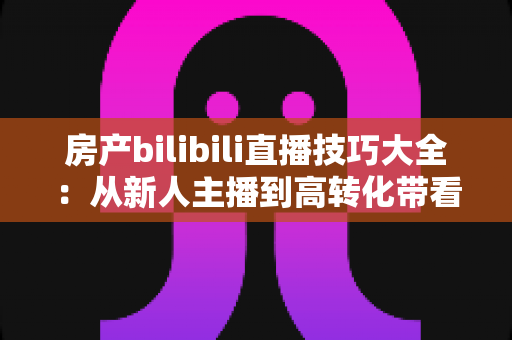 房产bilibili直播技巧大全:从新人主播到高转化带看达人的实战指南 房产bilibili直播技巧大全:从新人主播到高转化带看达人的实战指南