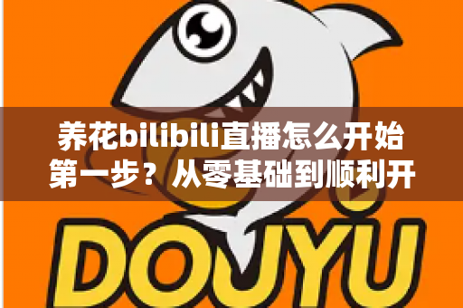 养花bilibili直播怎么开始第一步？从零基础到顺利开播的完整实操指南