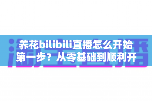 养花bilibili直播怎么开始第一步？从零基础到顺利开播的完整实操指南