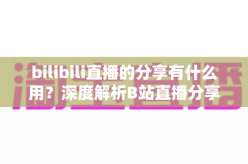 bilibili直播的分享有什么用?深度解析B站直播分享功能的价值、技巧与常见问题 bilibili直播的分享有什么用?深度解析B站直播分享功能的价值、技巧与常见问题