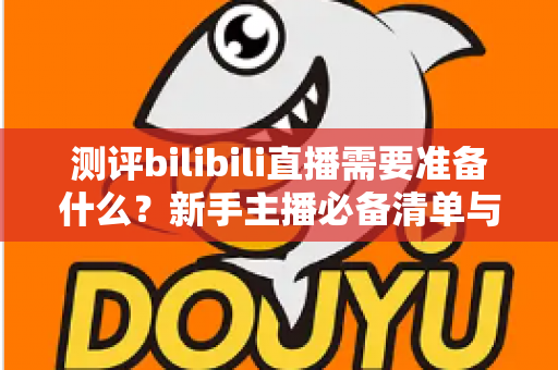 测评bilibili直播需要准备什么？新手主播必备清单与全方位开播实战指南