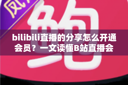 bilibili直播的分享怎么开通会员?一文读懂B站直播会员开通全攻略 bilibili直播的分享怎么开通会员?一文读懂B站直播会员开通全攻略