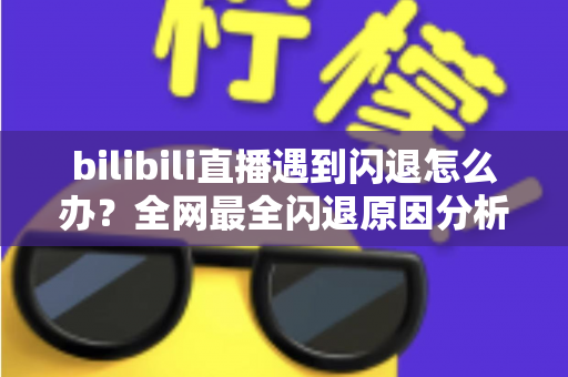 bilibili直播遇到闪退怎么办？全网最全闪退原因分析与解决攻略，让你追播不断线