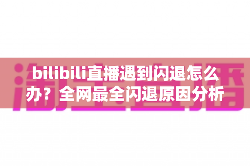 bilibili直播遇到闪退怎么办？全网最全闪退原因分析与解决攻略，让你追播不断线