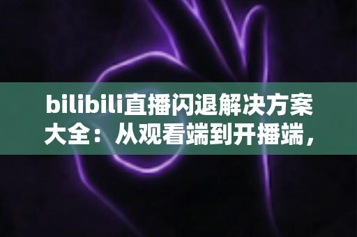 bilibili直播闪退解决方案大全：从观看端到开播端，一文彻底告别闪退烦恼