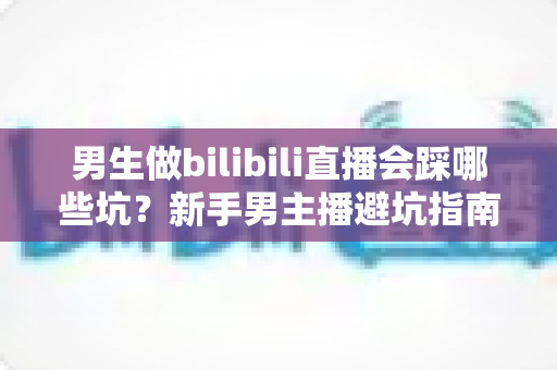 男生做bilibili直播会踩哪些坑？新手男主播避坑指南与实战经验全解析