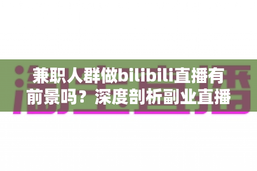 兼职人群做bilibili直播有前景吗?深度剖析副业直播的机遇、挑战与实战策略 兼职人群做bilibili直播有前景吗?深度剖析副业直播的机遇、挑战与实战策略