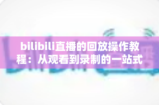 bilibili直播的回放操作教程：从观看到录制的一站式完整指南