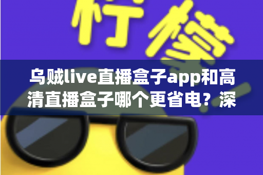 乌贼live直播盒子app和高清直播盒子哪个更省电？深度对比分析与实用省电指南全解析