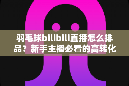 羽毛球bilibili直播怎么排品?新手主播必看的高转化货盘搭建实战指南 羽毛球bilibili直播怎么排品?新手主播必看的高转化货盘搭建实战指南