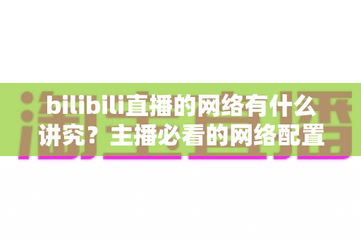 bilibili直播的网络有什么讲究?主播必看的网络配置与优化完全指南 bilibili直播的网络有什么讲究?主播必看的网络配置与优化完全指南