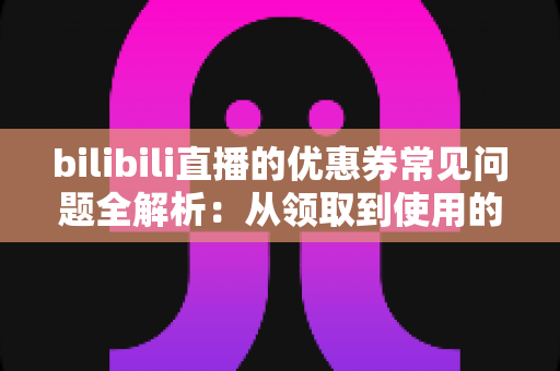 bilibili直播的优惠券常见问题全解析：从领取到使用的完整避坑指南