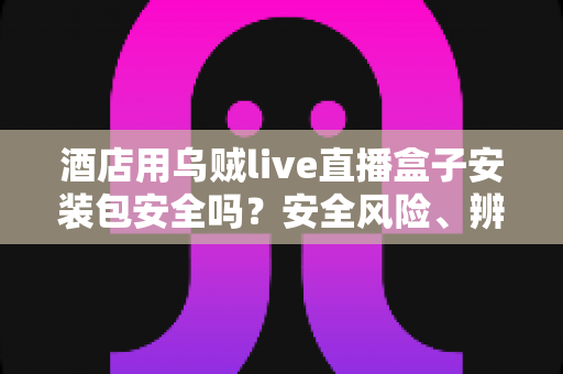 酒店用乌贼live直播盒子安装包安全吗？安全风险、辨别方法与防范措施全面解析
