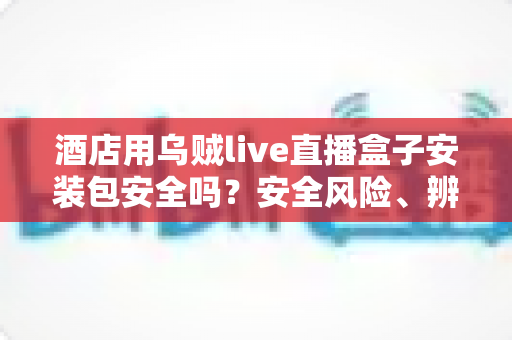 酒店用乌贼live直播盒子安装包安全吗？安全风险、辨别方法与防范措施全面解析