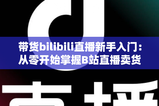 带货bilibili直播新手入门：从零开始掌握B站直播卖货全攻略（2024最新指南）