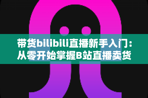带货bilibili直播新手入门：从零开始掌握B站直播卖货全攻略（2024最新指南）
