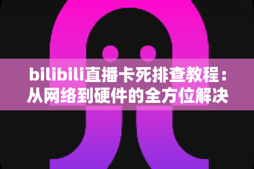 bilibili直播卡死排查教程:从网络到硬件的全方位解决方案,让你告别卡顿烦恼 bilibili直播卡死排查教程:从网络到硬件的全方位解决方案,让你告别卡顿烦恼