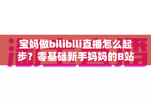 宝妈做bilibili直播怎么起步？零基础新手妈妈的B站直播变现全攻略