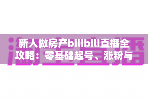 新人做房产bilibili直播全攻略:零基础起号、涨粉与获客的实战指南 新人做房产bilibili直播全攻略:零基础起号、涨粉与获客的实战指南