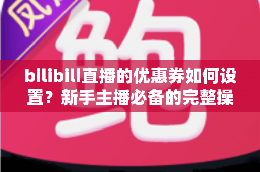 bilibili直播的优惠券如何设置？新手主播必备的完整操作指南与实战运营技巧
