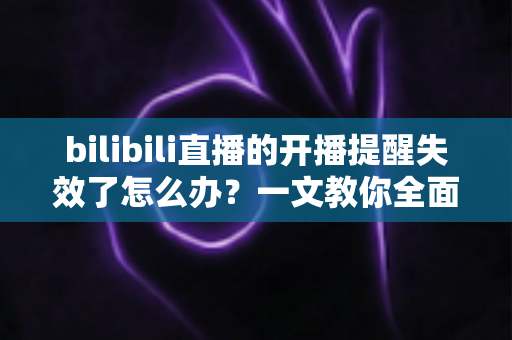 bilibili直播的开播提醒失效了怎么办？一文教你全面排查与修复，不再错过任何精彩直播