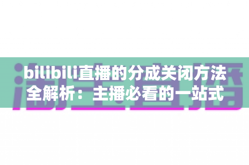 bilibili直播的分成关闭方法全解析：主播必看的一站式操作指南与避坑手册