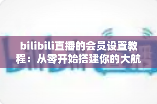 bilibili直播的会员设置教程:从零开始搭建你的大航海付费粉丝体系完整指南 bilibili直播的会员设置教程:从零开始搭建你的大航海付费粉丝体系完整指南