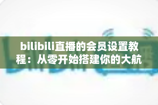 bilibili直播的会员设置教程:从零开始搭建你的大航海付费粉丝体系完整指南 bilibili直播的会员设置教程:从零开始搭建你的大航海付费粉丝体系完整指南