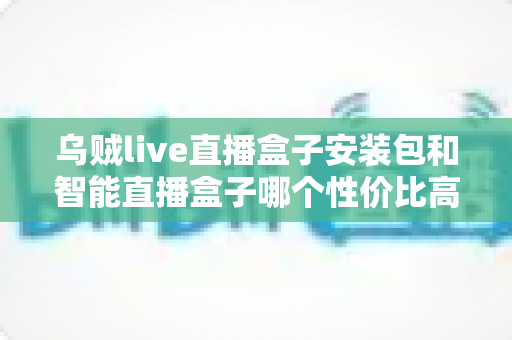 乌贼live直播盒子安装包和智能直播盒子哪个性价比高？2025年最新选购对比全指南