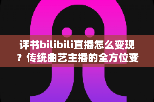 评书bilibili直播怎么变现?传统曲艺主播的全方位变现攻略与实战指南 评书bilibili直播怎么变现?传统曲艺主播的全方位变现攻略与实战指南