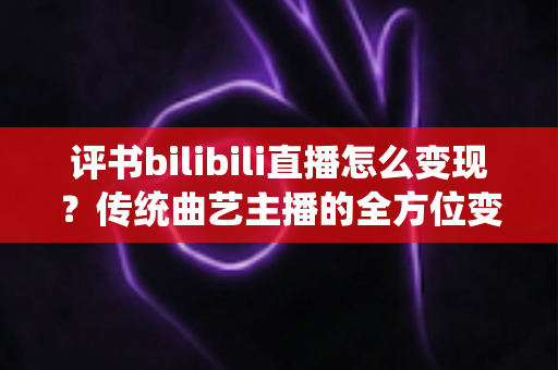 评书bilibili直播怎么变现？传统曲艺主播的全方位变现攻略与实战指南